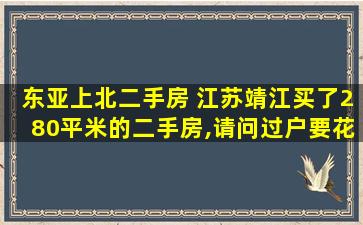 东亚上北二手房 江苏靖江买了280平米的二手房,请问过户要花多少钱